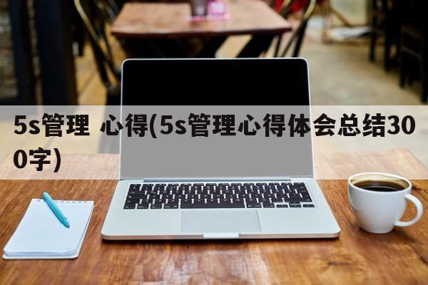 5s管理 心得(5s管理心得体会总结300字)